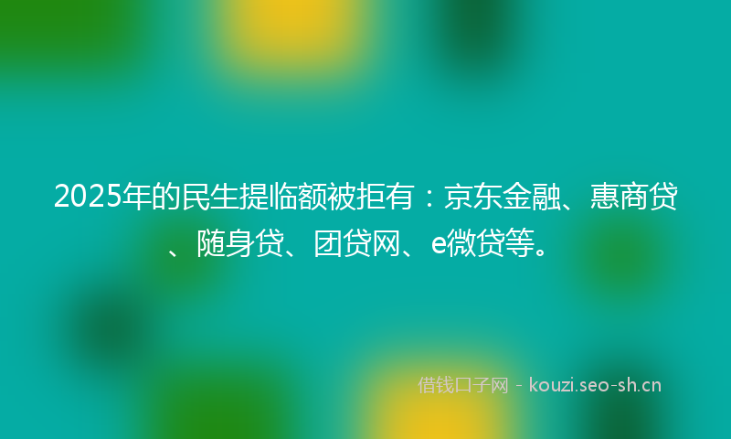 2025年的民生提临额被拒有：京东金融、惠商贷、随身贷、团贷网、e微贷等。