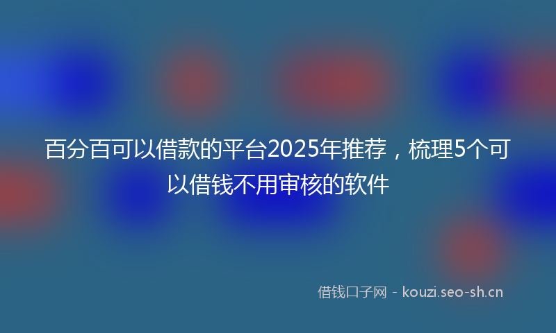 百分百可以借款的平台2025年推荐，梳理5个可以借钱不用审核的软件