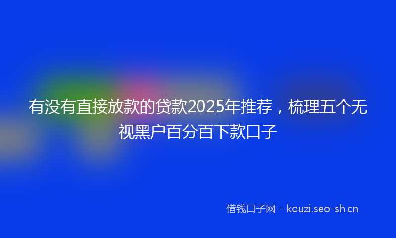 有没有直接放款的贷款2025年推荐，梳理五个无视黑户百分百下款口子