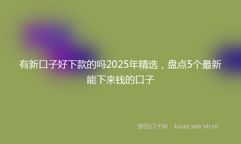 有新口子好下款的吗2025年精选，盘点5个最新能下来钱的口子