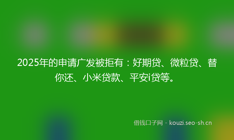 2025年的申请广发被拒有：好期贷、微粒贷、替你还、小米贷款、平安i贷等。