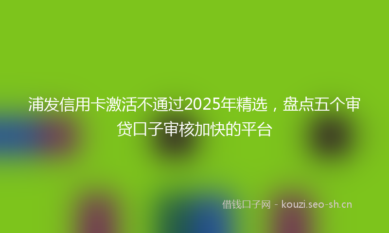浦发信用卡激活不通过2025年精选，盘点五个审贷口子审核加快的平台
