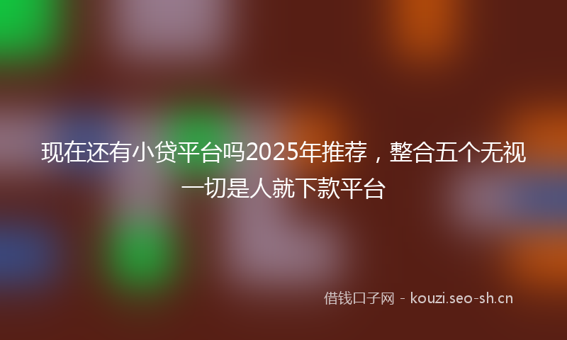 现在还有小贷平台吗2025年推荐，整合五个无视一切是人就下款平台