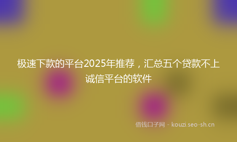 极速下款的平台2025年推荐，汇总五个贷款不上诚信平台的软件