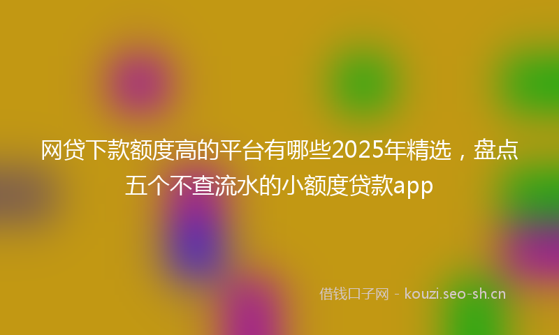 网贷下款额度高的平台有哪些2025年精选，盘点五个不查流水的小额度贷款app