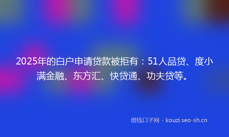 2025年的白户申请贷款被拒有：51人品贷、度小满金融、东方汇、快贷通、功夫贷等。