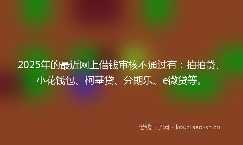 2025年的最近网上借钱审核不通过有：拍拍贷、小花钱包、柯基贷、分期乐、e微贷等。