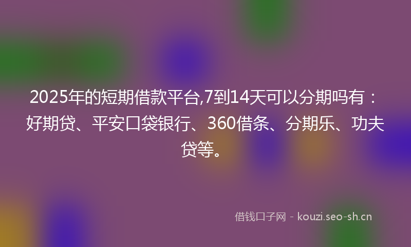 2025年的短期借款平台,7到14天可以分期吗有：好期贷、平安口袋银行、360借条、分期乐、功夫贷等。