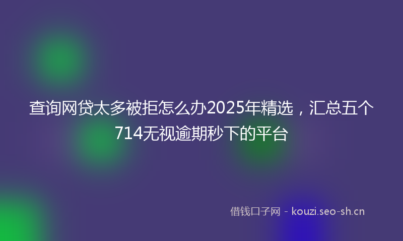 查询网贷太多被拒怎么办2025年精选，汇总五个714无视逾期秒下的平台