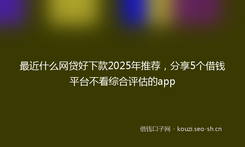 最近什么网贷好下款2025年推荐，分享5个借钱平台不看综合评估的app