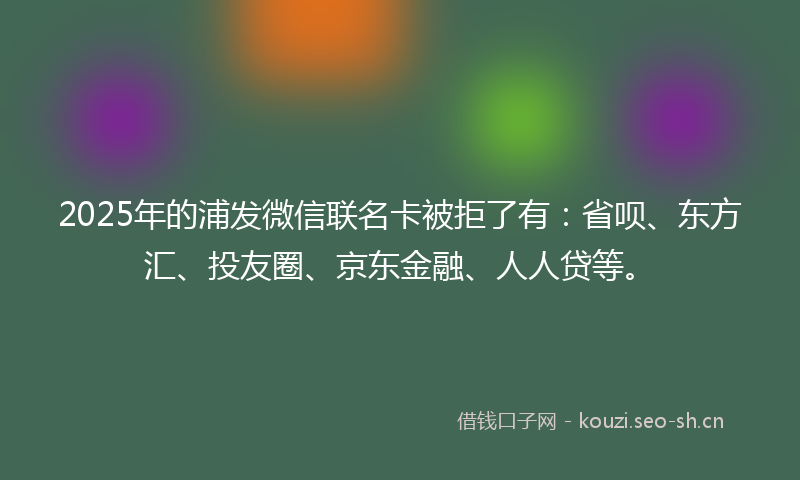 2025年的浦发微信联名卡被拒了有：省呗、东方汇、投友圈、京东金融、人人贷等。
