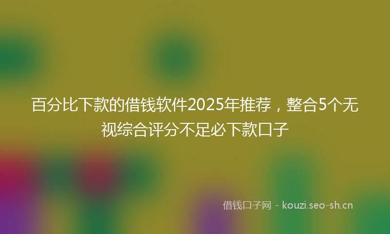 百分比下款的借钱软件2025年推荐，整合5个无视综合评分不足必下款口子