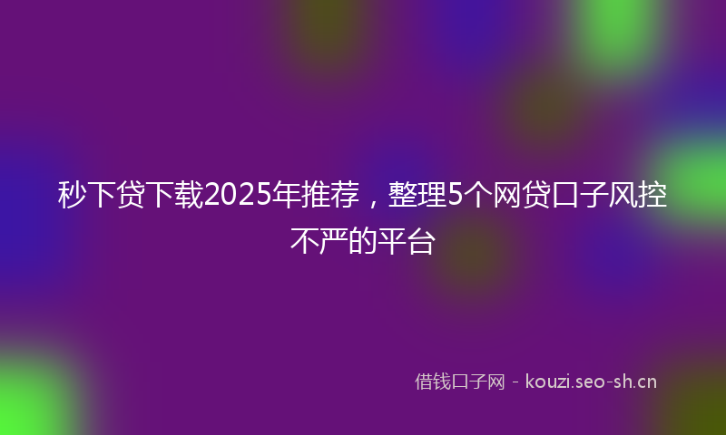 秒下贷下载2025年推荐，整理5个网贷口子风控不严的平台
