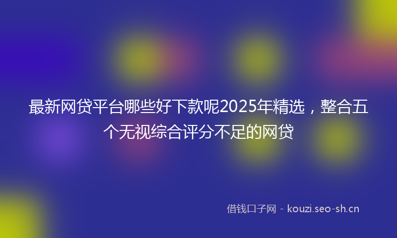 最新网贷平台哪些好下款呢2025年精选，整合五个无视综合评分不足的网贷
