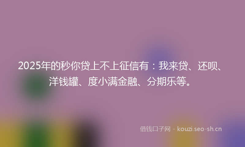 2025年的秒你贷上不上征信有：我来贷、还呗、洋钱罐、度小满金融、分期乐等。