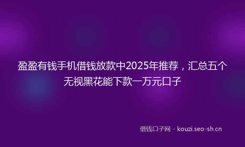 盈盈有钱手机借钱放款中2025年推荐，汇总五个无视黑花能下款一万元口子