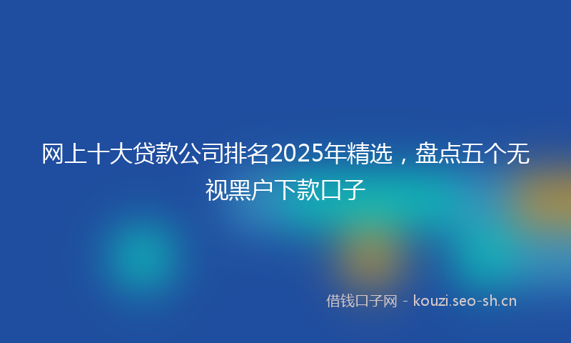 网上十大贷款公司排名2025年精选，盘点五个无视黑户下款口子
