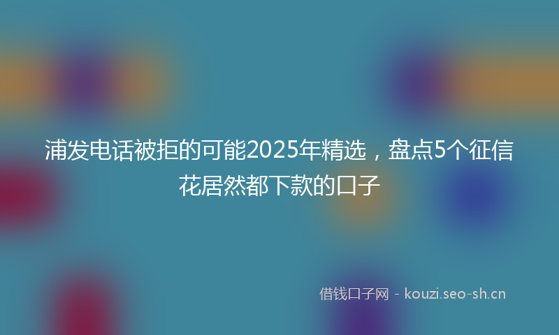 浦发电话被拒的可能2025年精选，盘点5个征信花居然都下款的口子