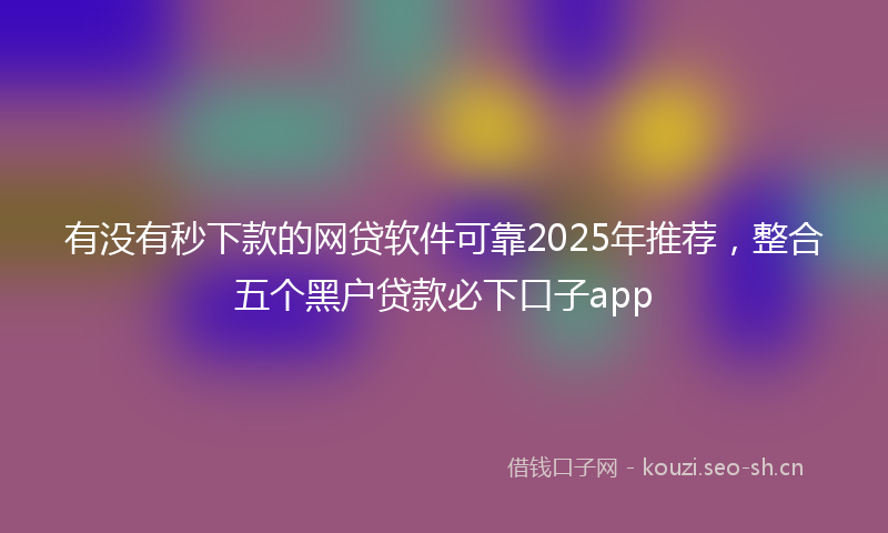 有没有秒下款的网贷软件可靠2025年推荐，整合五个黑户贷款必下口子app