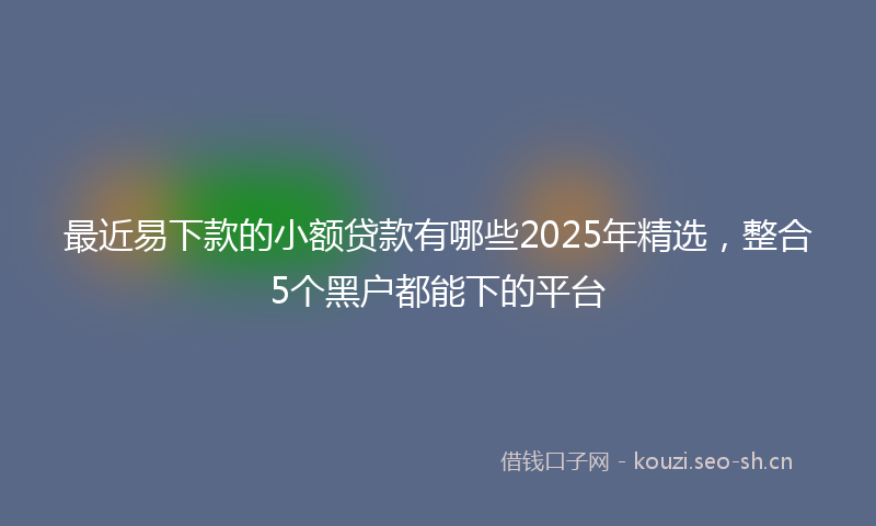 最近易下款的小额贷款有哪些2025年精选，整合5个黑户都能下的平台