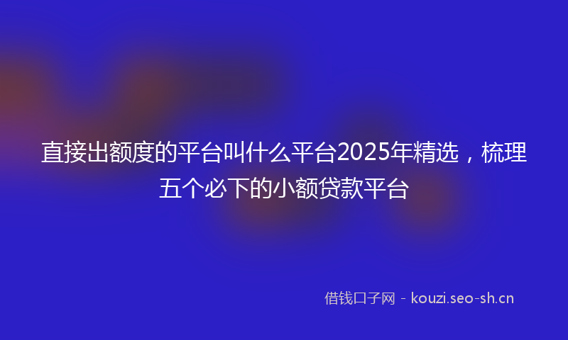 直接出额度的平台叫什么平台2025年精选，梳理五个必下的小额贷款平台
