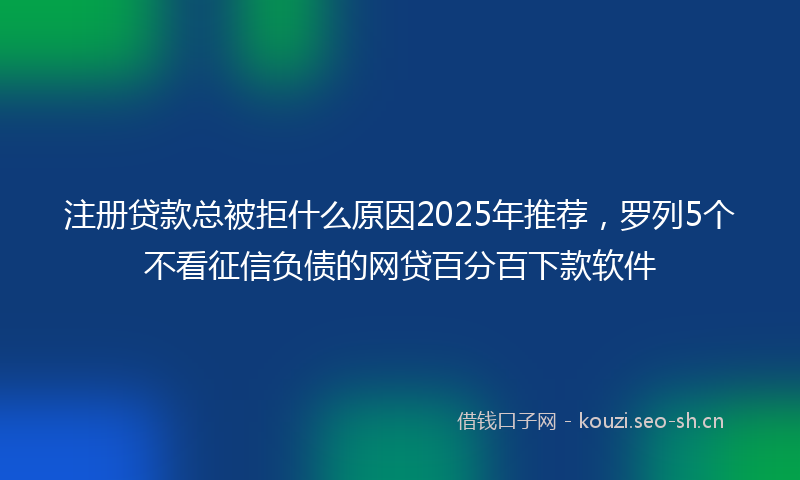 注册贷款总被拒什么原因2025年推荐，罗列5个不看征信负债的网贷百分百下款软件