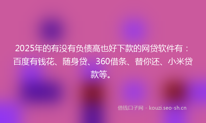 2025年的有没有负债高也好下款的网贷软件有：百度有钱花、随身贷、360借条、替你还、小米贷款等。