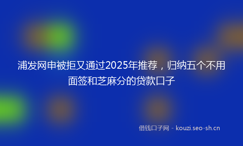 浦发网申被拒又通过2025年推荐，归纳五个不用面签和芝麻分的贷款口子