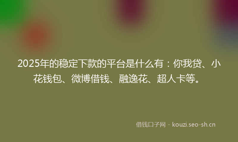 2025年的稳定下款的平台是什么有：你我贷、小花钱包、微博借钱、融逸花、超人卡等。