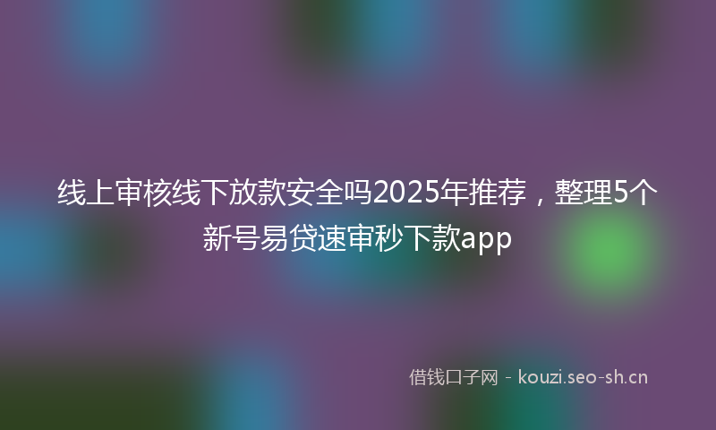 线上审核线下放款安全吗2025年推荐，整理5个新号易贷速审秒下款app