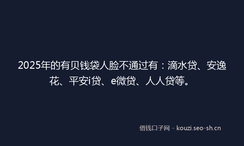 2025年的有贝钱袋人脸不通过有：滴水贷、安逸花、平安i贷、e微贷、人人贷等。