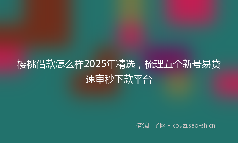 樱桃借款怎么样2025年精选，梳理五个新号易贷速审秒下款平台