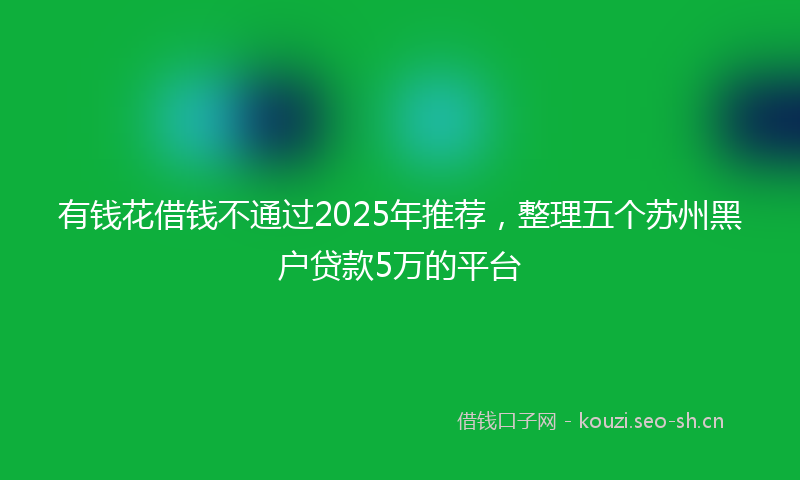 有钱花借钱不通过2025年推荐，整理五个苏州黑户贷款5万的平台