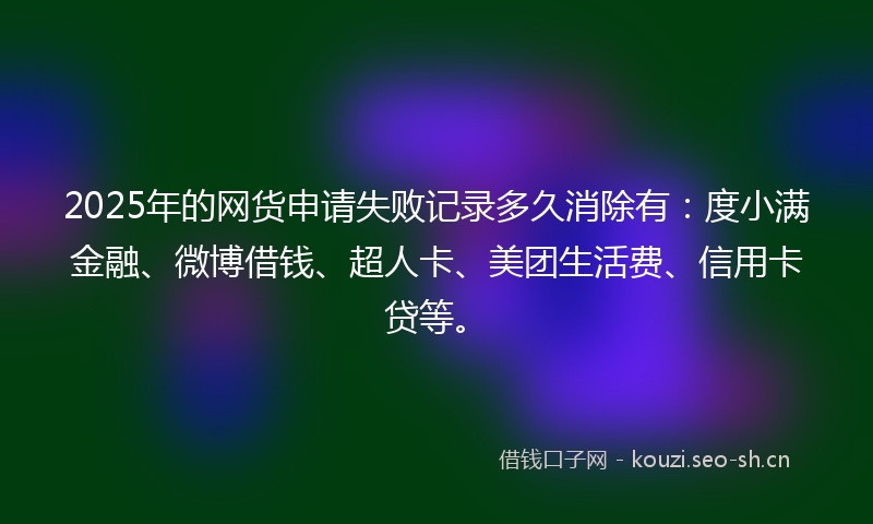 2025年的网货申请失败记录多久消除有：度小满金融、微博借钱、超人卡、美团生活费、信用卡贷等。