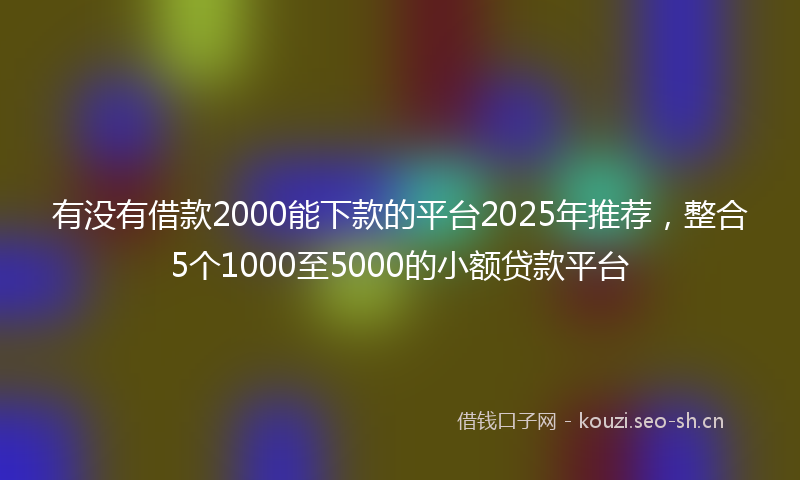 有没有借款2000能下款的平台2025年推荐，整合5个1000至5000的小额贷款平台