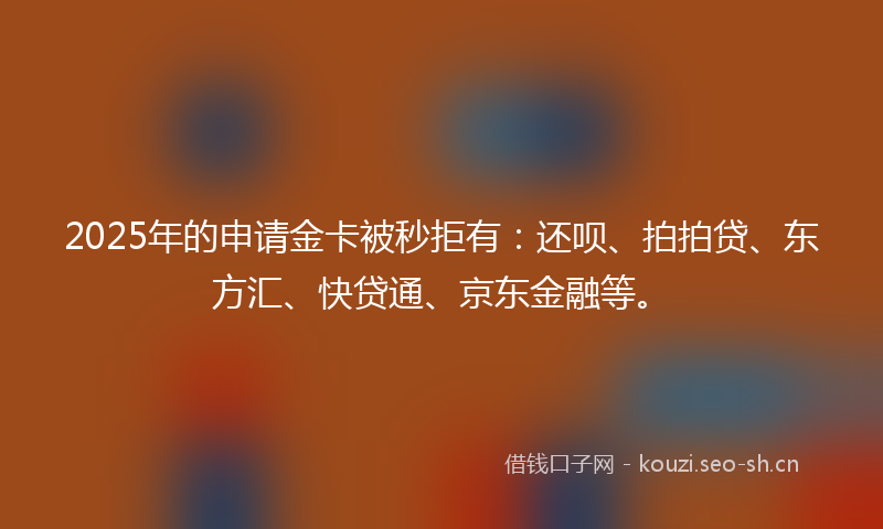 2025年的申请金卡被秒拒有：还呗、拍拍贷、东方汇、快贷通、京东金融等。