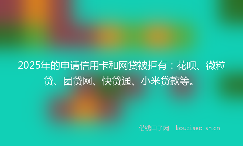 2025年的申请信用卡和网贷被拒有：花呗、微粒贷、团贷网、快贷通、小米贷款等。