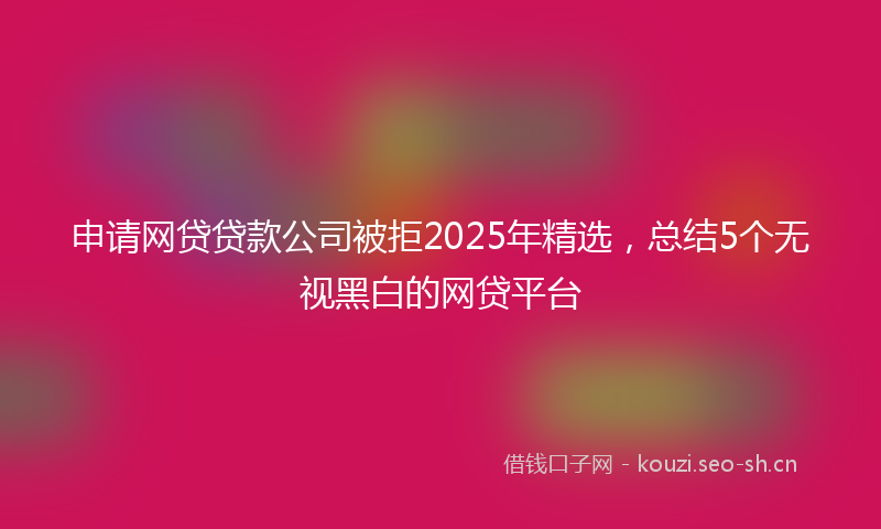 申请网贷贷款公司被拒2025年精选，总结5个无视黑白的网贷平台