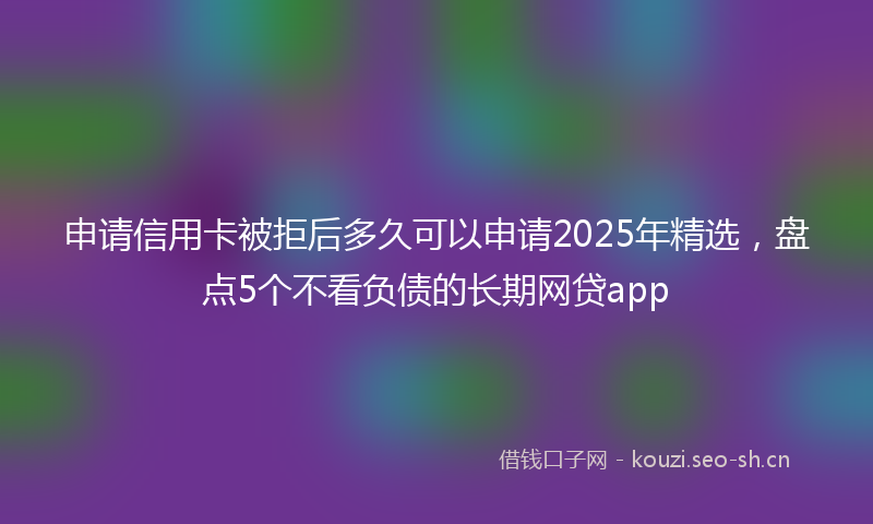 申请信用卡被拒后多久可以申请2025年精选，盘点5个不看负债的长期网贷app