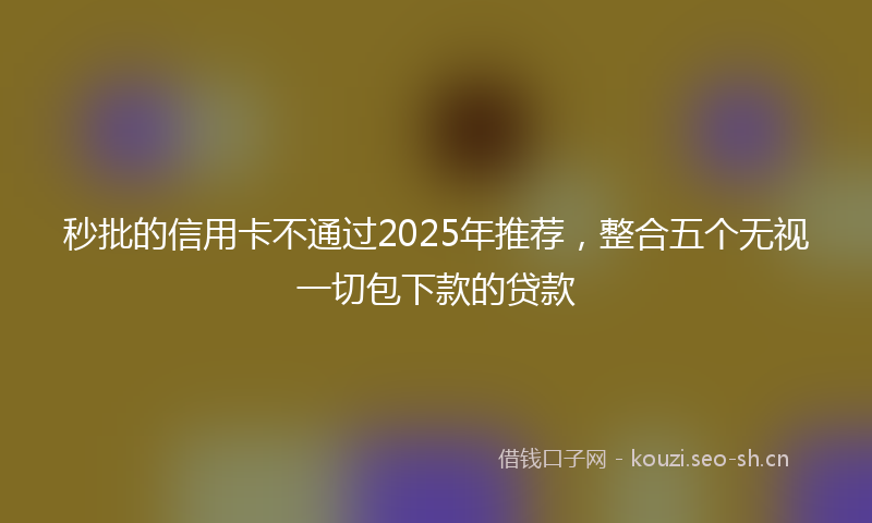 秒批的信用卡不通过2025年推荐，整合五个无视一切包下款的贷款