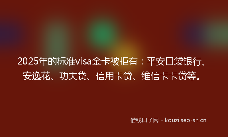 2025年的标准visa金卡被拒有：平安口袋银行、安逸花、功夫贷、信用卡贷、维信卡卡贷等。
