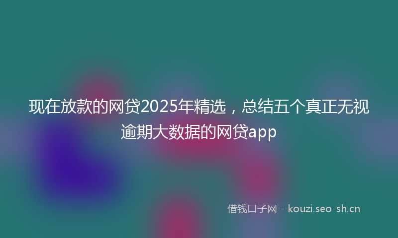 现在放款的网贷2025年精选，总结五个真正无视逾期大数据的网贷app