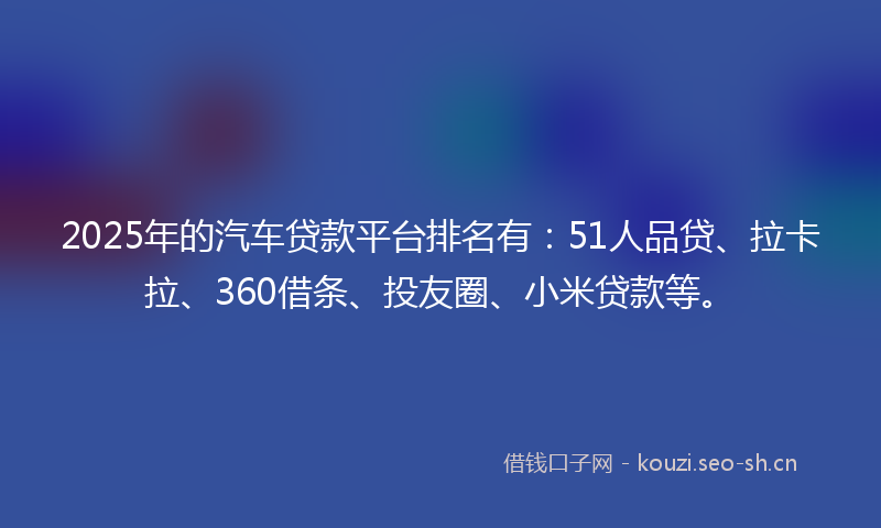 2025年的汽车贷款平台排名有：51人品贷、拉卡拉、360借条、投友圈、小米贷款等。