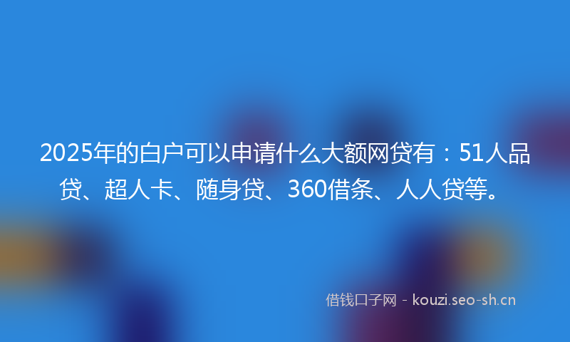 2025年的白户可以申请什么大额网贷有：51人品贷、超人卡、随身贷、360借条、人人贷等。