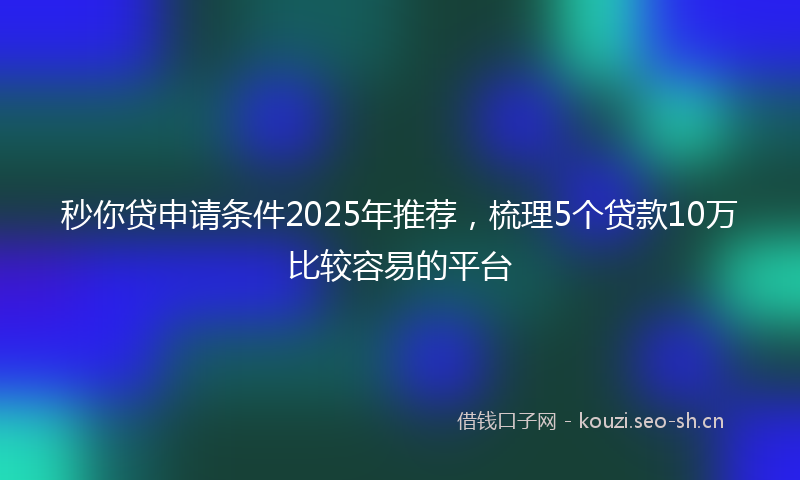 秒你贷申请条件2025年推荐，梳理5个贷款10万比较容易的平台