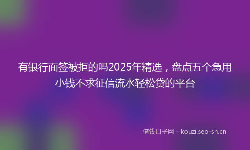有银行面签被拒的吗2025年精选，盘点五个急用小钱不求征信流水轻松贷的平台
