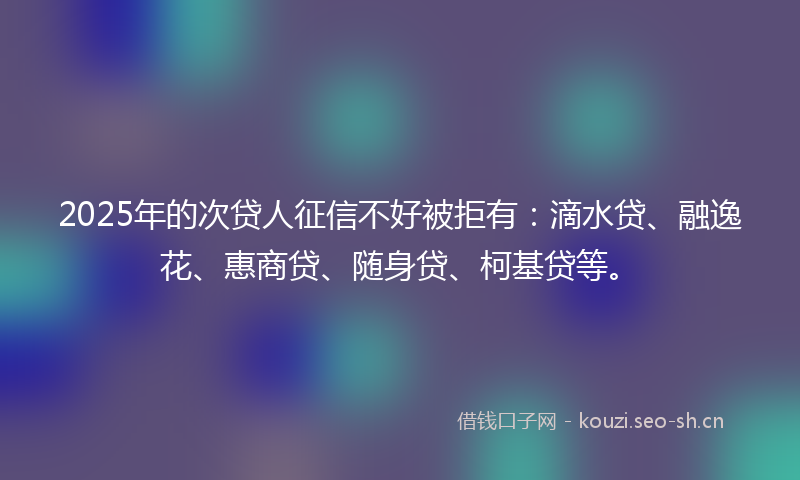 2025年的次贷人征信不好被拒有：滴水贷、融逸花、惠商贷、随身贷、柯基贷等。