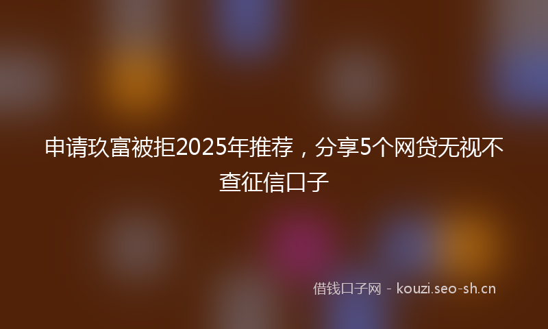 申请玖富被拒2025年推荐，分享5个网贷无视不查征信口子