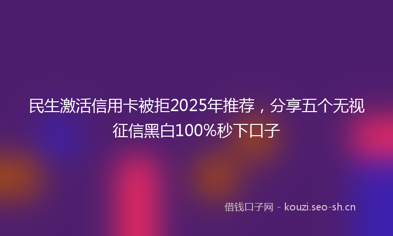 民生激活信用卡被拒2025年推荐，分享五个无视征信黑白100%秒下口子