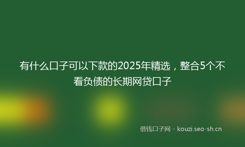 有什么口子可以下款的2025年精选，整合5个不看负债的长期网贷口子